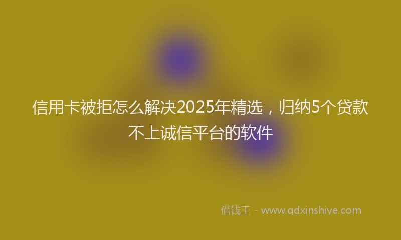 信用卡被拒怎么解决2025年精选，归纳5个贷款不上诚信平台的软件