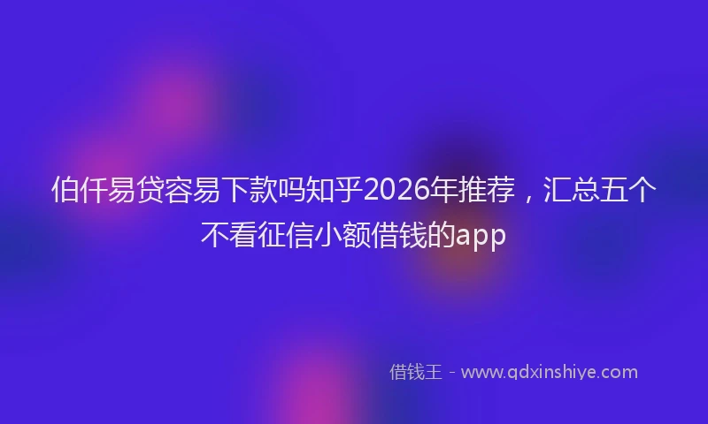 伯仟易贷容易下款吗知乎2026年推荐，汇总五个不看征信小额借钱的app