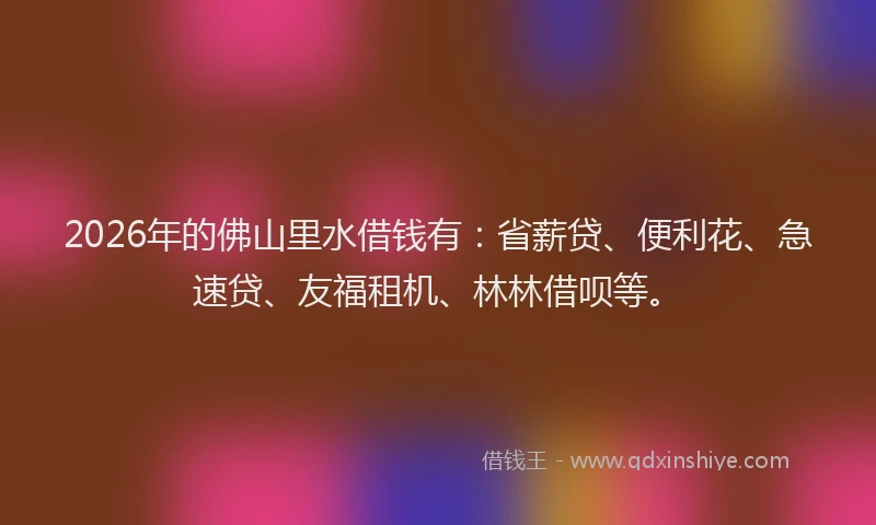 2026年的佛山里水借钱有：省薪贷、便利花、急速贷、友福租机、林林借呗等。