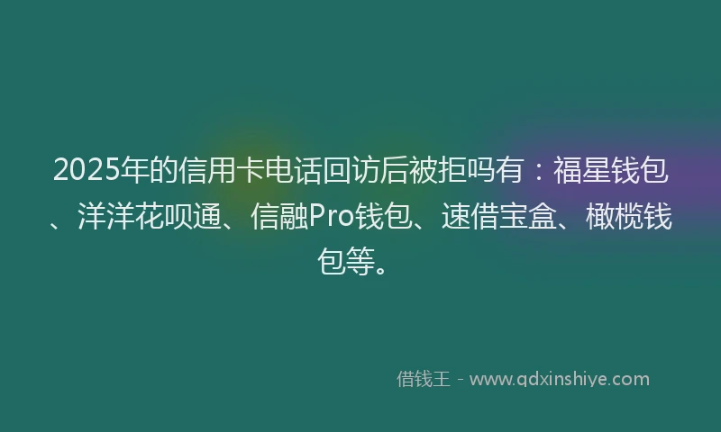2025年的信用卡电话回访后被拒吗有：福星钱包、洋洋花呗通、信融Pro钱包、速借宝盒、橄榄钱包等。