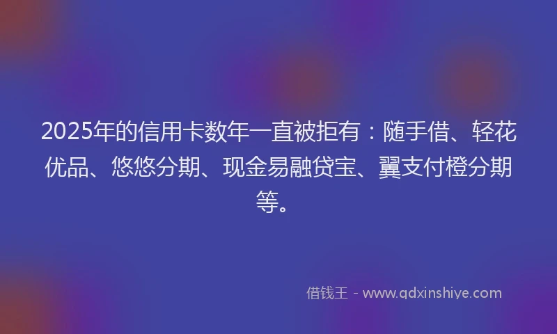 2025年的信用卡数年一直被拒有：随手借、轻花优品、悠悠分期、现金易融贷宝、翼支付橙分期等。
