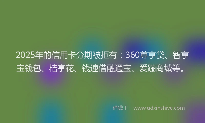 2025年的信用卡分期被拒有:360尊享贷、智享宝钱包、桔享花、钱速借融通宝、爱蹦商城等。