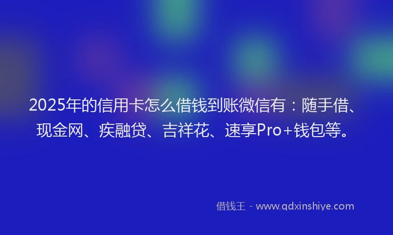 2025年的信用卡怎么借钱到账微信有：随手借、现金网、疾融贷、吉祥花、速享Pro+钱包等。