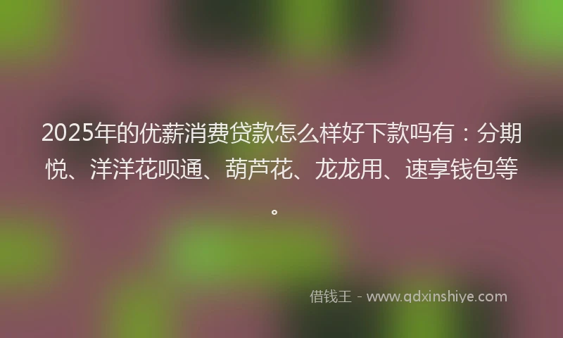 2025年的优薪消费贷款怎么样好下款吗有：分期悦、洋洋花呗通、葫芦花、龙龙用、速享钱包等。