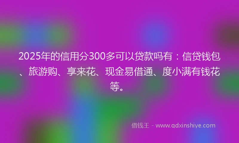 2025年的信用分300多可以贷款吗有：信贷钱包、旅游购、享来花、现金易借通、度小满有钱花等。