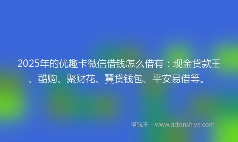 2025年的优趣卡微信借钱怎么借有：现金贷款王、酷购、聚财花、翼贷钱包、平安易借等。