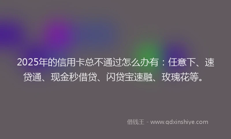 2025年的信用卡总不通过怎么办有：任意下、速贷通、现金秒借贷、闪贷宝速融、玫瑰花等。