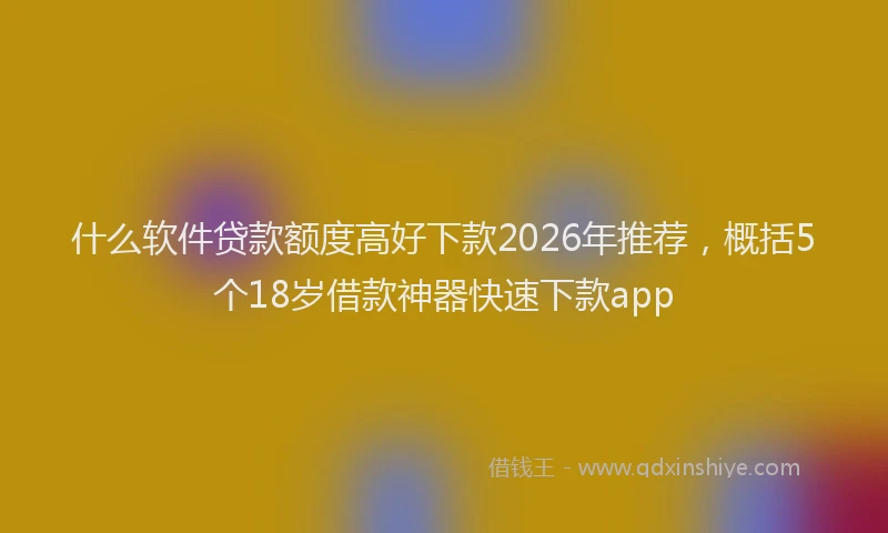 什么软件贷款额度高好下款2026年推荐，概括5个18岁借款神器快速下款app