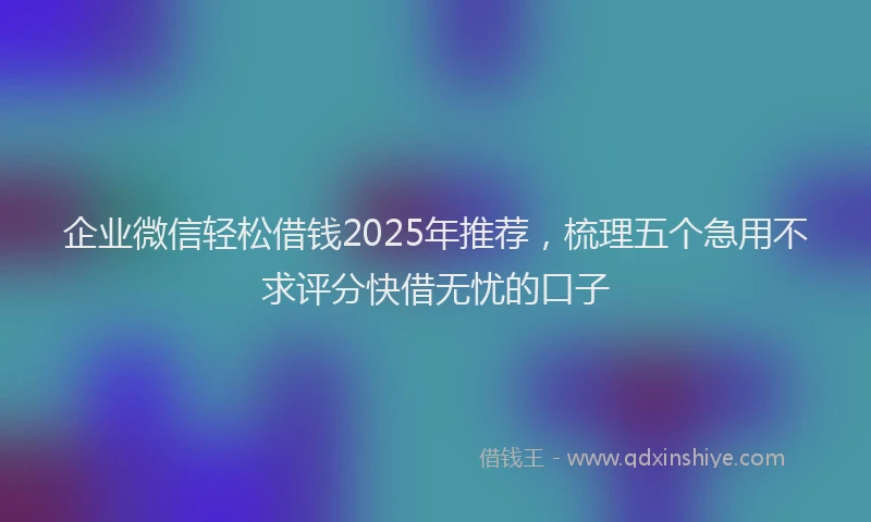 企业微信轻松借钱2025年推荐，梳理五个急用不求评分快借无忧的口子
