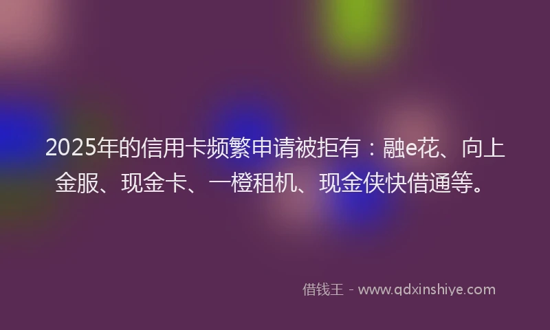 2025年的信用卡频繁申请被拒有：融e花、向上金服、现金卡、一橙租机、现金侠快借通等。