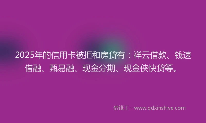 2025年的信用卡被拒和房贷有：祥云借款、钱速借融、甄易融、现金分期、现金侠快贷等。