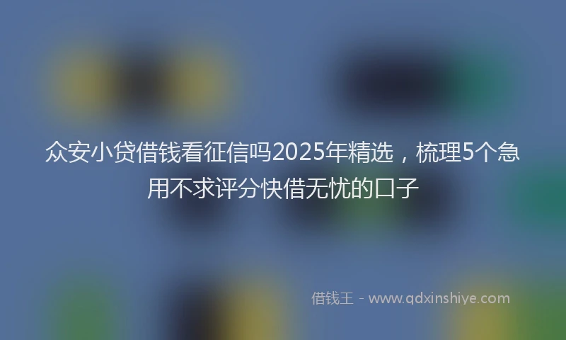 众安小贷借钱看征信吗2025年精选，梳理5个急用不求评分快借无忧的口子