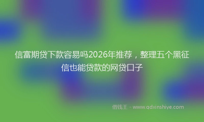 信富期贷下款容易吗2026年推荐，整理五个黑征信也能贷款的网贷口子