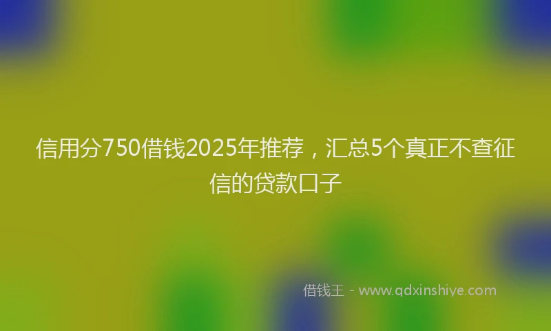 信用分750借钱2025年推荐，汇总5个真正不查征信的贷款口子