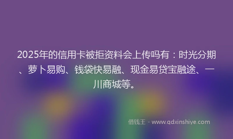 2025年的信用卡被拒资料会上传吗有：时光分期、萝卜易购、钱袋快易融、现金易贷宝融途、一川商城等。