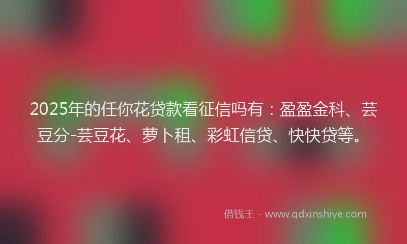 2025年的任你花贷款看征信吗有：盈盈金科、芸豆分-芸豆花、萝卜租、彩虹信贷、快快贷等。