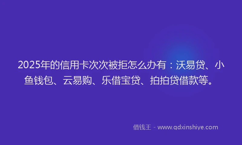 2025年的信用卡次次被拒怎么办有：沃易贷、小鱼钱包、云易购、乐借宝贷、拍拍贷借款等。