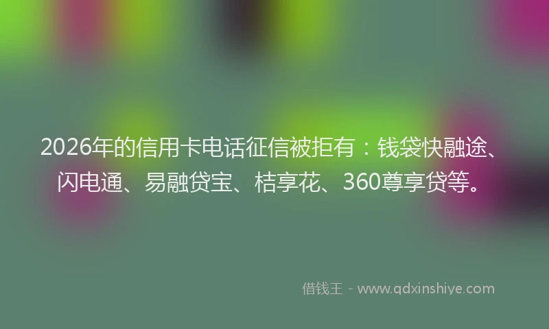 2026年的信用卡电话征信被拒有：钱袋快融途、闪电通、易融贷宝、桔享花、360尊享贷等。