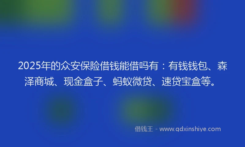2025年的众安保险借钱能借吗有:有钱钱包、森泽商城、现金盒子、蚂蚁微贷、速贷宝盒等。