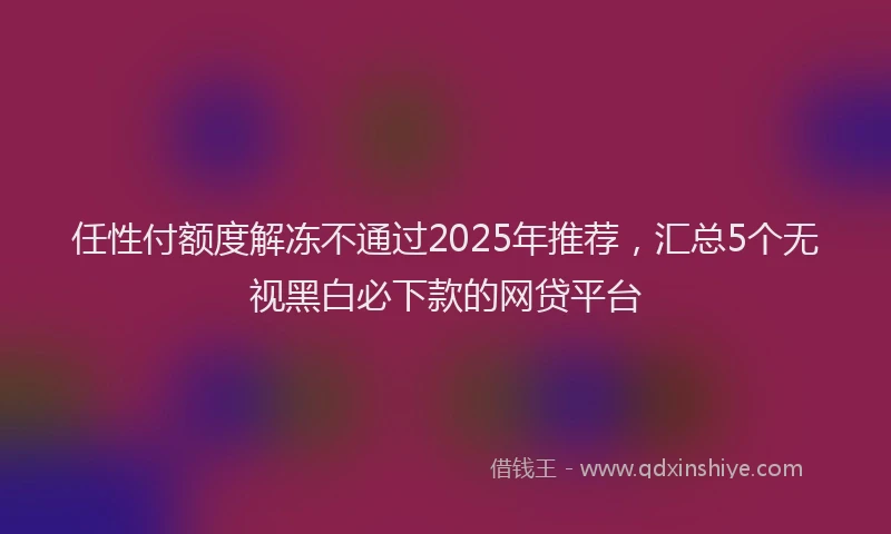 任性付额度解冻不通过2025年推荐，汇总5个无视黑白必下款的网贷平台