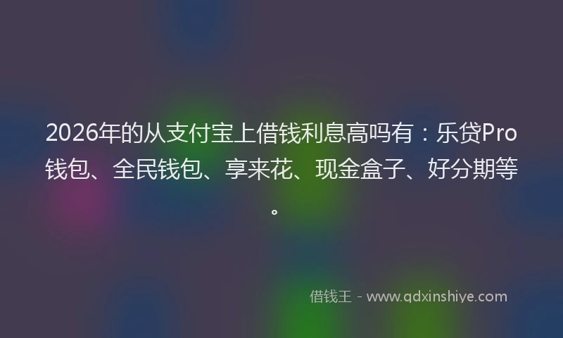 2026年的从支付宝上借钱利息高吗有:乐贷Pro钱包、全民钱包、享来花、现金盒子、好分期等。