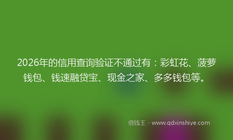 2026年的信用查询验证不通过有：彩虹花、菠萝钱包、钱速融贷宝、现金之家、多多钱包等。