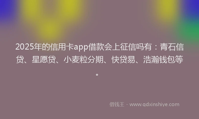 2025年的信用卡app借款会上征信吗有：青石信贷、星愿贷、小麦粒分期、快贷易、浩瀚钱包等。