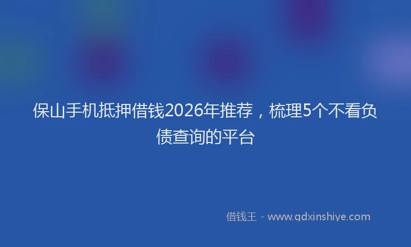 保山手机抵押借钱2026年推荐，梳理5个不看负债查询的平台
