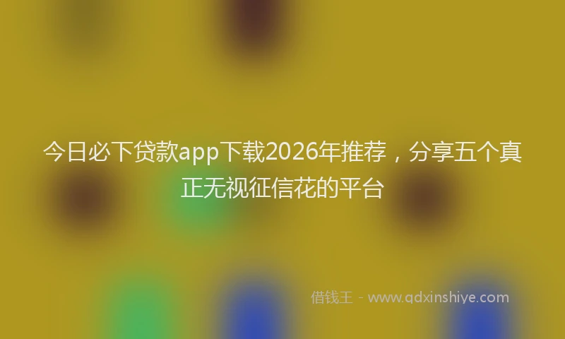 今日必下贷款app下载2026年推荐，分享五个真正无视征信花的平台
