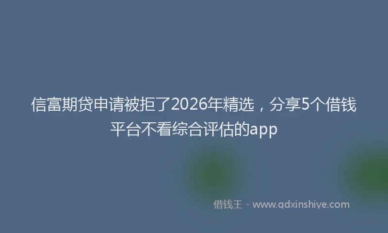信富期贷申请被拒了2026年精选，分享5个借钱平台不看综合评估的app