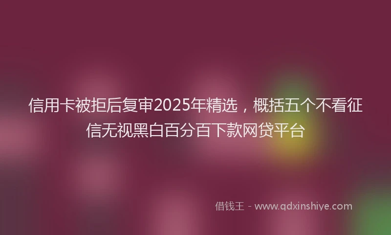 信用卡被拒后复审2025年精选，概括五个不看征信无视黑白百分百下款网贷平台