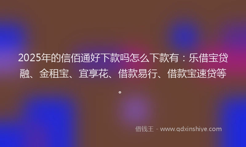 2025年的信佰通好下款吗怎么下款有:乐借宝贷融、金租宝、宜享花、借款易行、借款宝速贷等。