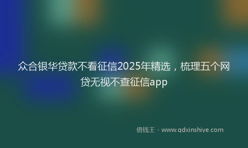 众合银华贷款不看征信2025年精选，梳理五个网贷无视不查征信app