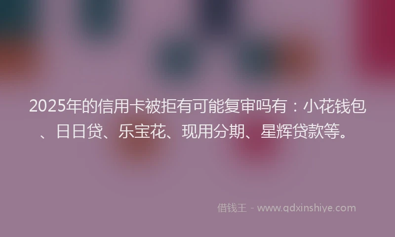 2025年的信用卡被拒有可能复审吗有：小花钱包、日日贷、乐宝花、现用分期、星辉贷款等。