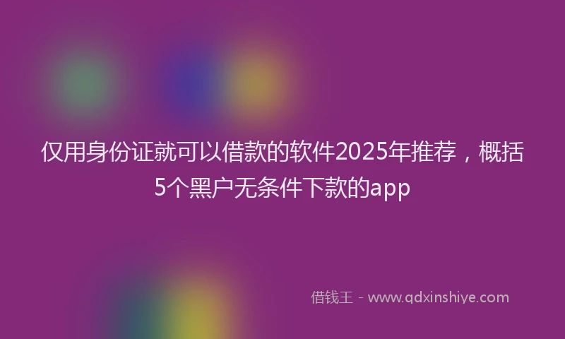 仅用身份证就可以借款的软件2025年推荐，概括5个黑户无条件下款的app