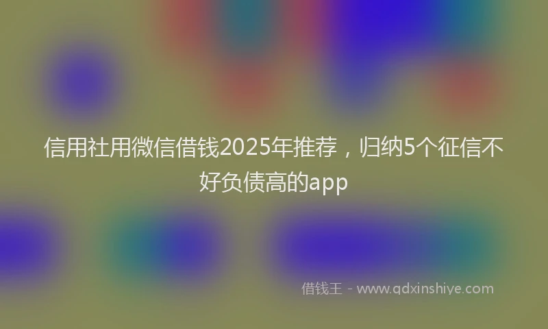 信用社用微信借钱2025年推荐，归纳5个征信不好负债高的app
