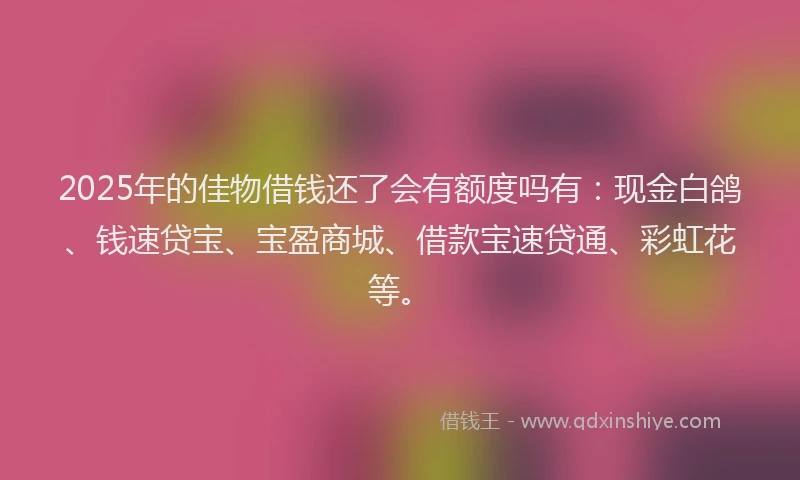 2025年的佳物借钱还了会有额度吗有：现金白鸽、钱速贷宝、宝盈商城、借款宝速贷通、彩虹花等。