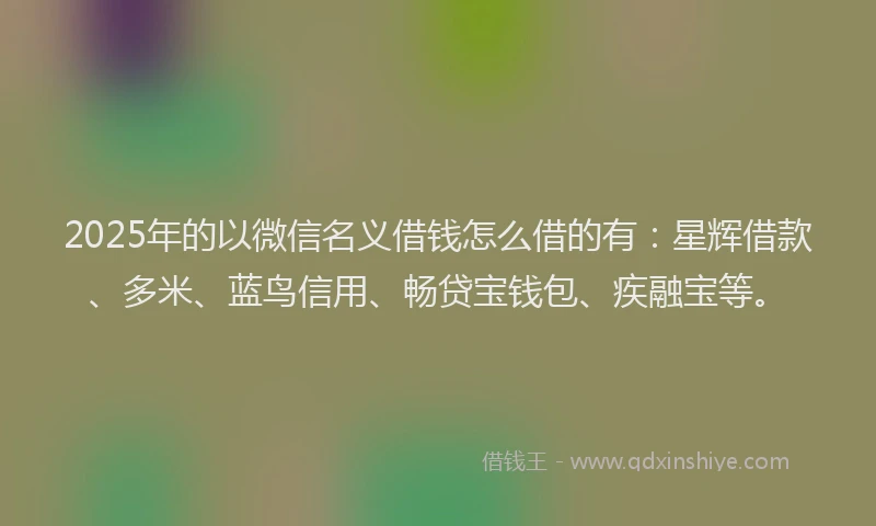 2025年的以微信名义借钱怎么借的有:星辉借款、多米、蓝鸟信用、畅贷宝钱包、疾融宝等。