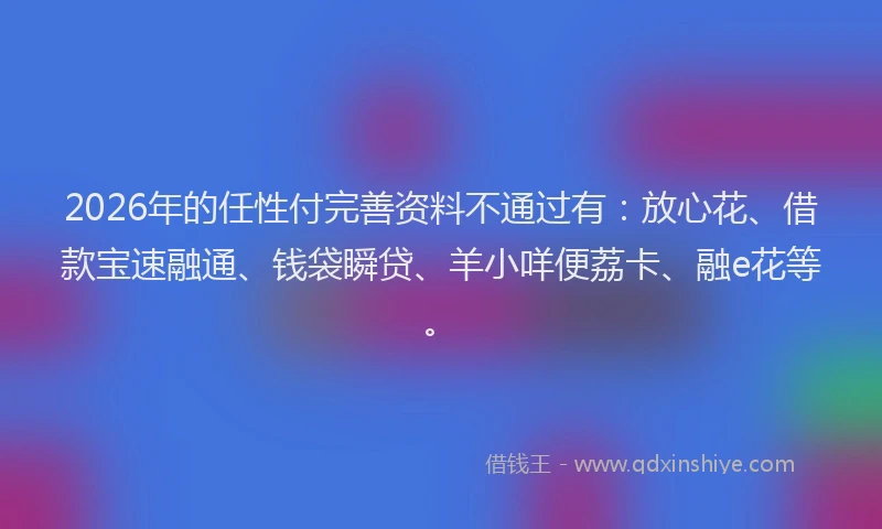2026年的任性付完善资料不通过有:放心花、借款宝速融通、钱袋瞬贷、羊小咩便荔卡、融e花等。