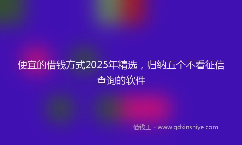 便宜的借钱方式2025年精选,归纳五个不看征信查询的软件