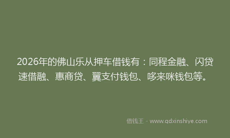 2026年的佛山乐从押车借钱有：同程金融、闪贷速借融、惠商贷、翼支付钱包、哆来咪钱包等。