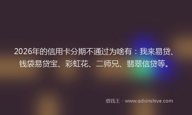 2026年的信用卡分期不通过为啥有：我来易贷、钱袋易贷宝、彩虹花、二师兄、翡翠信贷等。