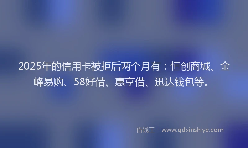 2025年的信用卡被拒后两个月有：恒创商城、金峰易购、58好借、惠享借、迅达钱包等。