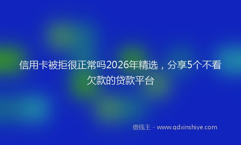 信用卡被拒很正常吗2026年精选，分享5个不看欠款的贷款平台
