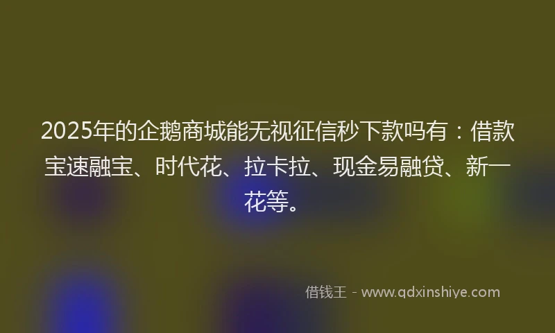 2025年的企鹅商城能无视征信秒下款吗有：借款宝速融宝、时代花、拉卡拉、现金易融贷、新一花等。