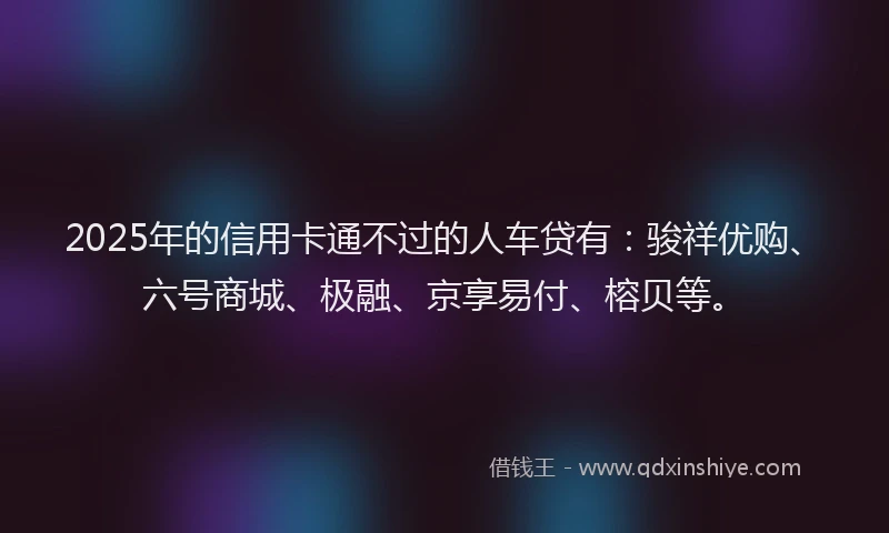 2025年的信用卡通不过的人车贷有：骏祥优购、六号商城、极融、京享易付、榕贝等。