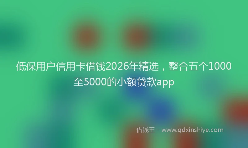 低保用户信用卡借钱2026年精选，整合五个1000至5000的小额贷款app