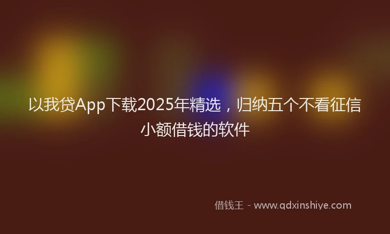 以我贷App下载2025年精选，归纳五个不看征信小额借钱的软件