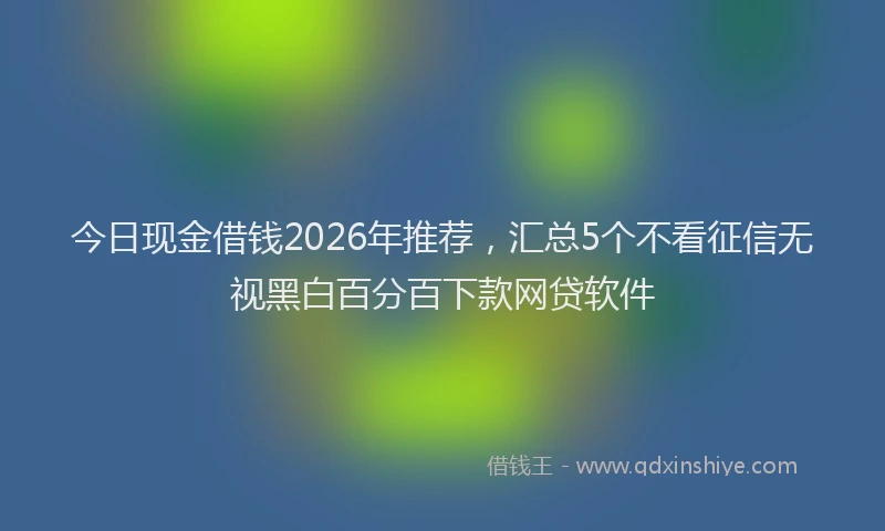 今日现金借钱2026年推荐，汇总5个不看征信无视黑白百分百下款网贷软件