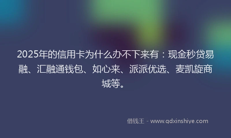 2025年的信用卡为什么办不下来有：现金秒贷易融、汇融通钱包、如心来、派派优选、麦凯旋商城等。
